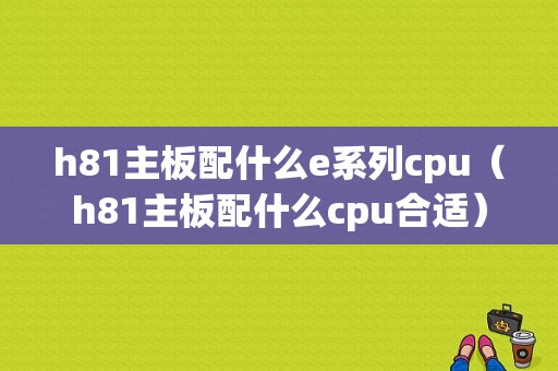 h81主板配什么e系列cpu（h81主板配什么cpu合适）