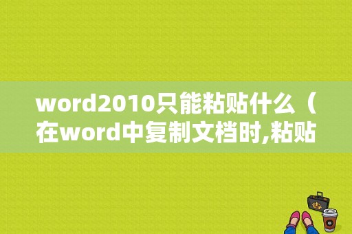 word2010只能粘贴什么（在word中复制文档时,粘贴命令只能使用一次）