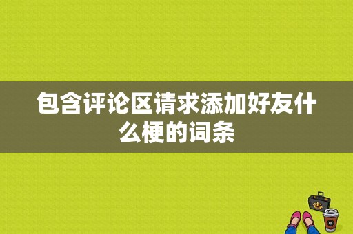 包含评论区请求添加好友什么梗的词条