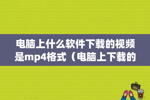 电脑上什么软件下载的视频是mp4格式（电脑上下载的视频用什么播放器）