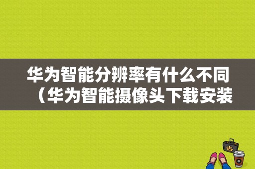 华为智能分辨率有什么不同（华为智能摄像头下载安装）