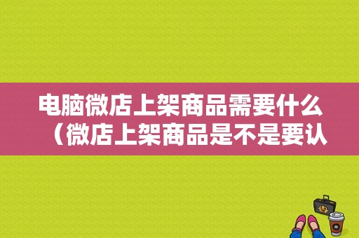 电脑微店上架商品需要什么（微店上架商品是不是要认证）