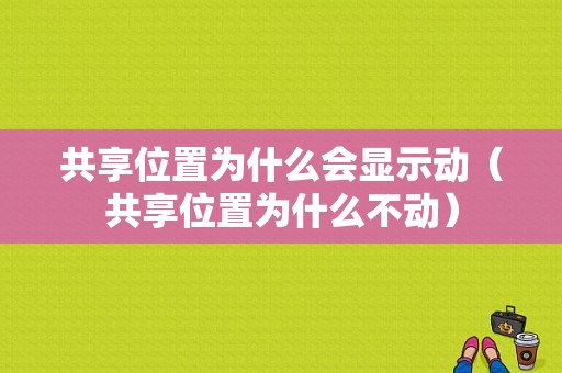 共享位置为什么会显示动（共享位置为什么不动）