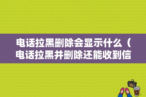 电话拉黑删除会显示什么（电话拉黑并删除还能收到信息吗）