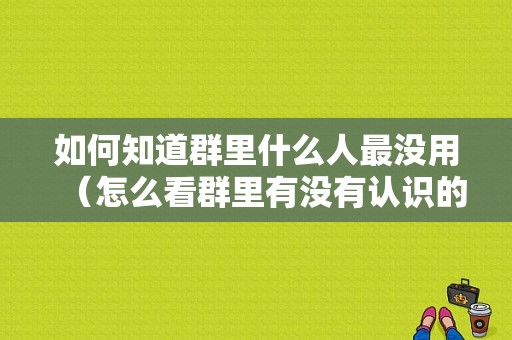 如何知道群里什么人最没用（怎么看群里有没有认识的人）