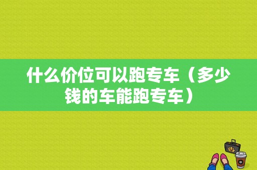 什么价位可以跑专车（多少钱的车能跑专车）