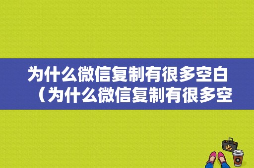 为什么微信复制有很多空白（为什么微信复制有很多空白内容）