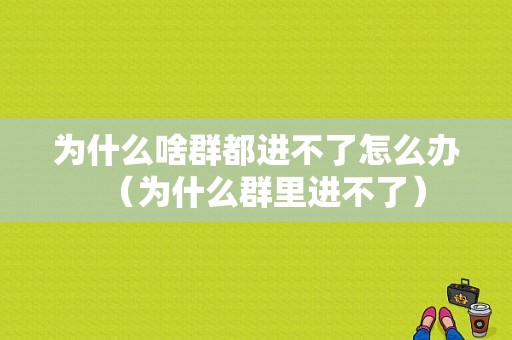 为什么啥群都进不了怎么办（为什么群里进不了）