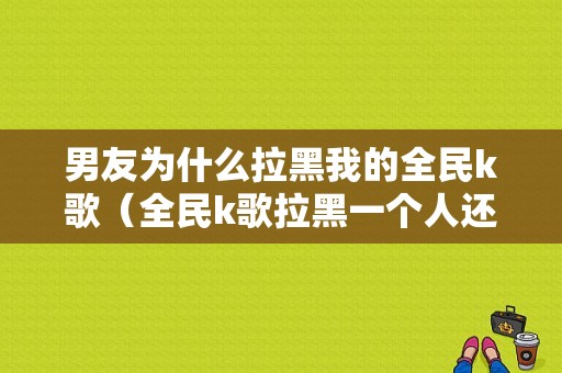 男友为什么拉黑我的全民k歌（全民k歌拉黑一个人还能访问他的主页吗）