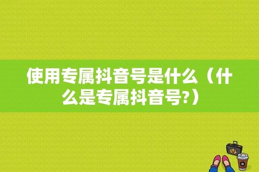 使用专属抖音号是什么（什么是专属抖音号?）