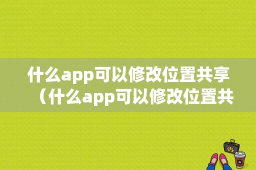 什么app可以修改位置共享（什么app可以修改位置共享的）