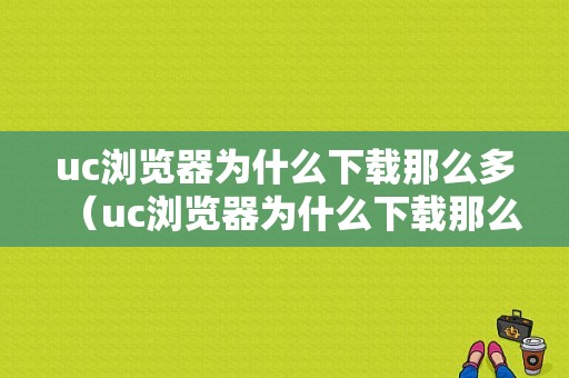 uc浏览器为什么下载那么多（uc浏览器为什么下载那么多视频）