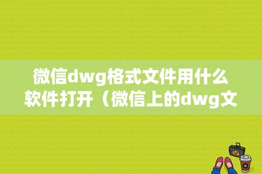 微信dwg格式文件用什么软件打开（微信上的dwg文件怎么打开）