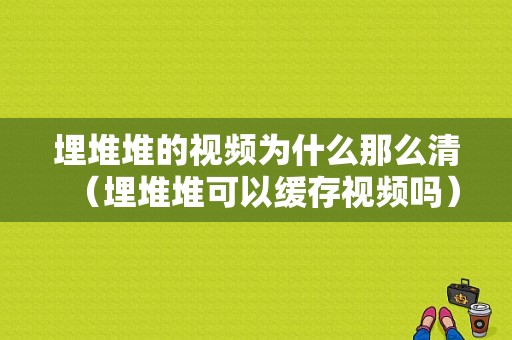 埋堆堆的视频为什么那么清（埋堆堆可以缓存视频吗）