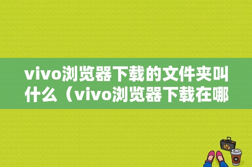 vivo浏览器下载的文件夹叫什么（vivo浏览器下载在哪个文件夹）