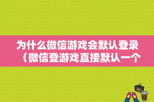 为什么微信游戏会默认登录（微信登游戏直接默认一个微信是怎么回事）