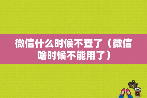 微信什么时候不查了（微信啥时候不能用了）