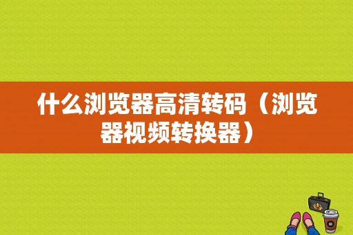 什么浏览器高清转码（浏览器视频转换器）