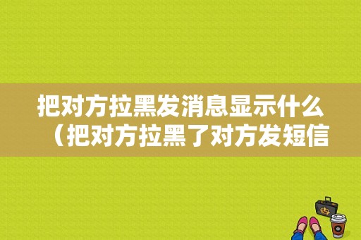 把对方拉黑发消息显示什么（把对方拉黑了对方发短信息显示什么）