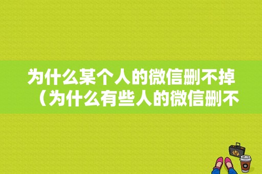 为什么某个人的微信删不掉（为什么有些人的微信删不掉）