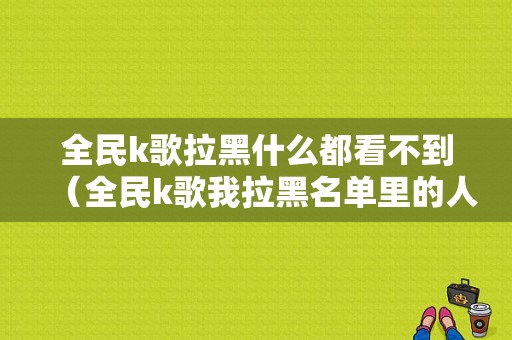 全民k歌拉黑什么都看不到（全民k歌我拉黑名单里的人怎么都看不见了）