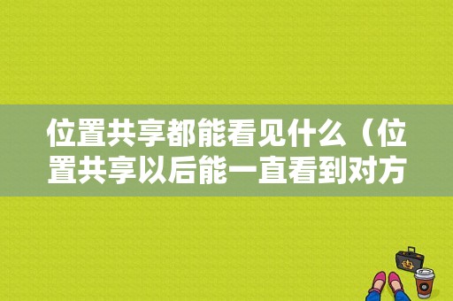 位置共享都能看见什么（位置共享以后能一直看到对方的行踪吗）