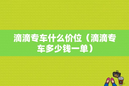 滴滴专车什么价位（滴滴专车多少钱一单）