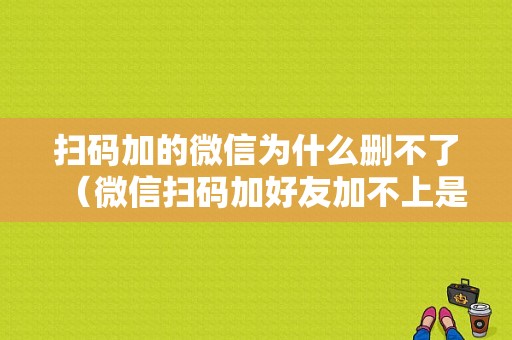 扫码加的微信为什么删不了（微信扫码加好友加不上是什么原因）