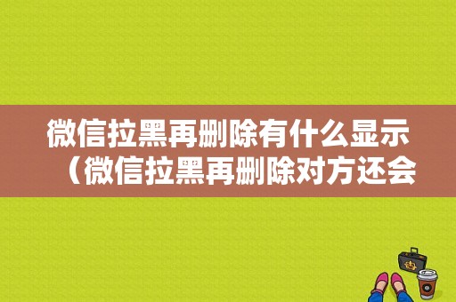 微信拉黑再删除有什么显示（微信拉黑再删除对方还会有聊天记录吗）