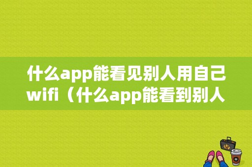 什么app能看见别人用自己wifi（什么app能看到别人使用自己手机情况）