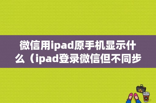 微信用ipad原手机显示什么（ipad登录微信但不同步消息,以前手机记录ipad能看到吗?）