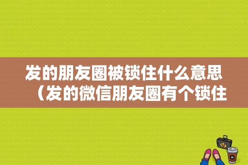 发的朋友圈被锁住什么意思（发的微信朋友圈有个锁住是什么情况）