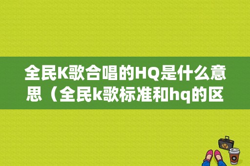 全民K歌合唱的HQ是什么意思（全民k歌标准和hq的区别）