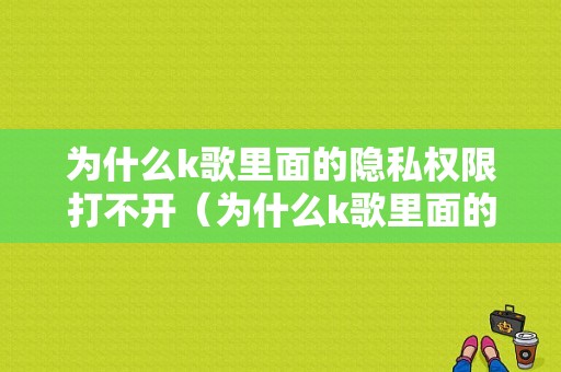 为什么k歌里面的隐私权限打不开（为什么k歌里面的隐私权限打不开了）