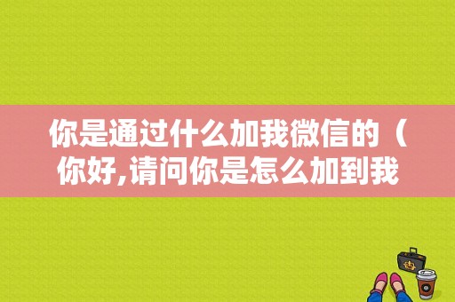 你是通过什么加我微信的（你好,请问你是怎么加到我微信的呢?）