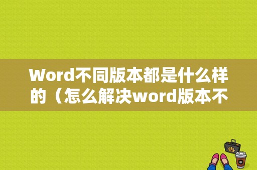 Word不同版本都是什么样的（怎么解决word版本不同）