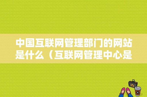 中国互联网管理部门的网站是什么（互联网管理中心是什么部门）