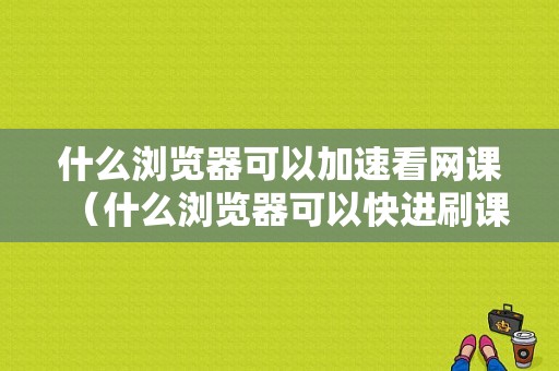 什么浏览器可以加速看网课（什么浏览器可以快进刷课）