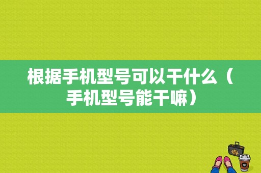 根据手机型号可以干什么（手机型号能干嘛）