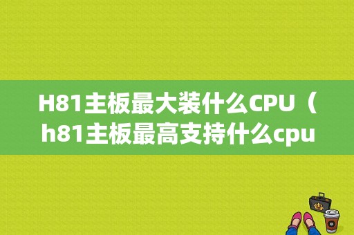 H81主板最大装什么CPU（h81主板最高支持什么cpu）