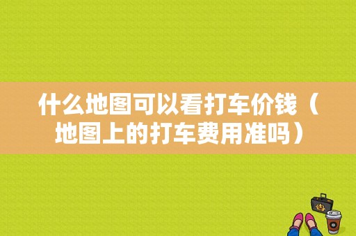 什么地图可以看打车价钱（地图上的打车费用准吗）