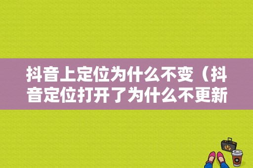 抖音上定位为什么不变（抖音定位打开了为什么不更新位置?）