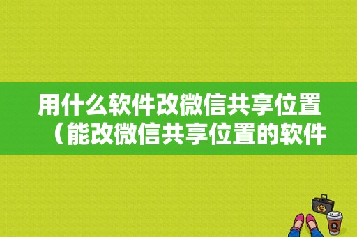 用什么软件改微信共享位置（能改微信共享位置的软件）