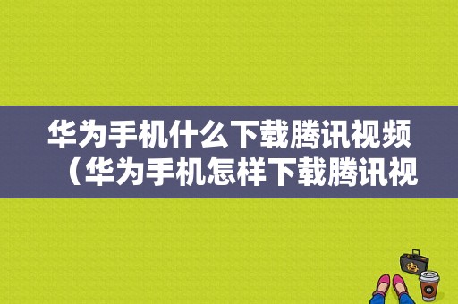 华为手机什么下载腾讯视频（华为手机怎样下载腾讯视频播放器）