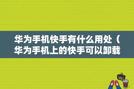 华为手机快手有什么用处（华为手机上的快手可以卸载吗）