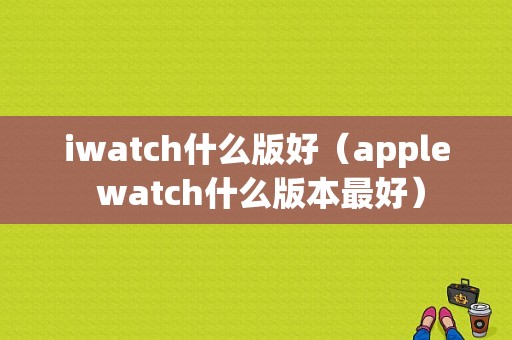 iwatch什么版好（apple watch什么版本最好）