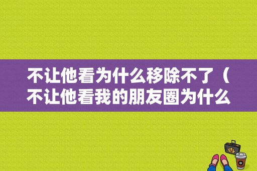 不让他看为什么移除不了（不让他看我的朋友圈为什么减不掉）