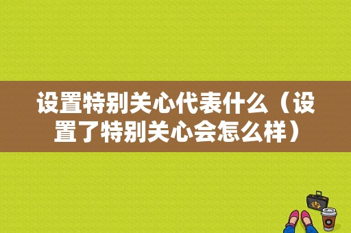 设置特别关心代表什么（设置了特别关心会怎么样）