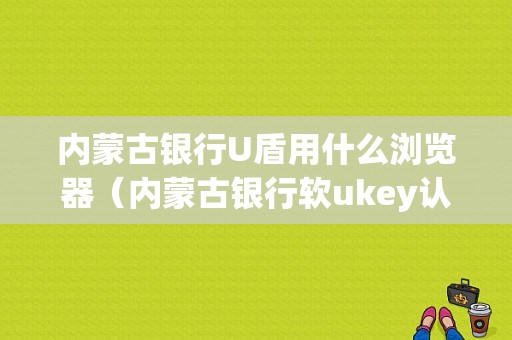 内蒙古银行U盾用什么浏览器（内蒙古银行软ukey认证是什么意思）