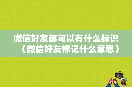 微信好友都可以有什么标识（微信好友标记什么意思）